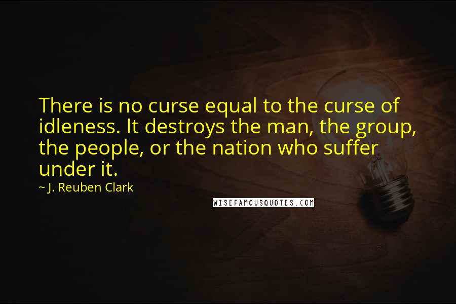 J. Reuben Clark Quotes: There is no curse equal to the curse of idleness. It destroys the man, the group, the people, or the nation who suffer under it.