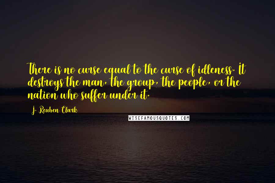 J. Reuben Clark Quotes: There is no curse equal to the curse of idleness. It destroys the man, the group, the people, or the nation who suffer under it.