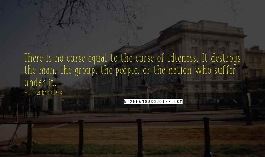 J. Reuben Clark Quotes: There is no curse equal to the curse of idleness. It destroys the man, the group, the people, or the nation who suffer under it.