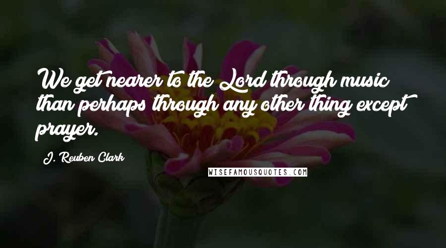 J. Reuben Clark Quotes: We get nearer to the Lord through music than perhaps through any other thing except prayer.