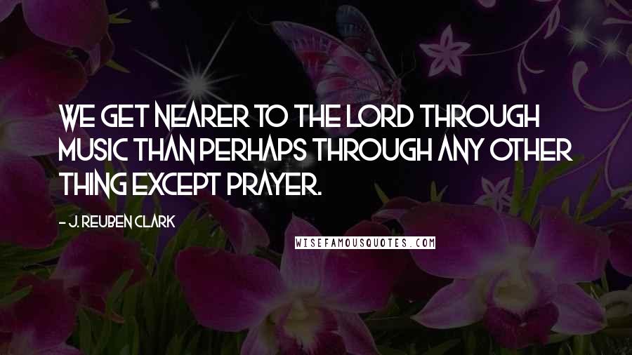J. Reuben Clark Quotes: We get nearer to the Lord through music than perhaps through any other thing except prayer.