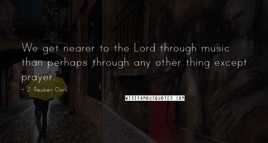 J. Reuben Clark Quotes: We get nearer to the Lord through music than perhaps through any other thing except prayer.