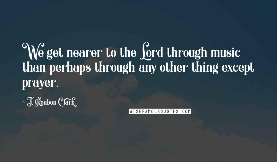 J. Reuben Clark Quotes: We get nearer to the Lord through music than perhaps through any other thing except prayer.