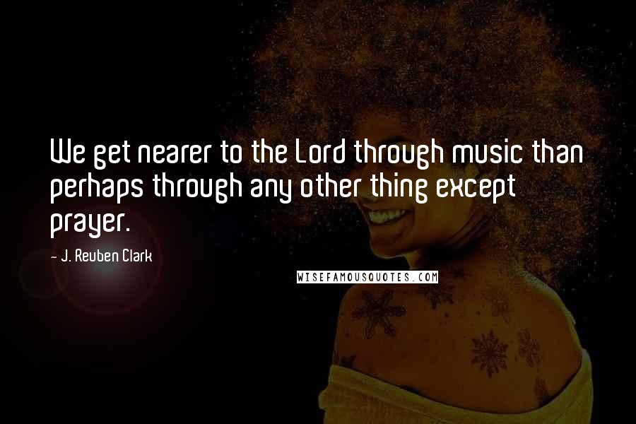 J. Reuben Clark Quotes: We get nearer to the Lord through music than perhaps through any other thing except prayer.