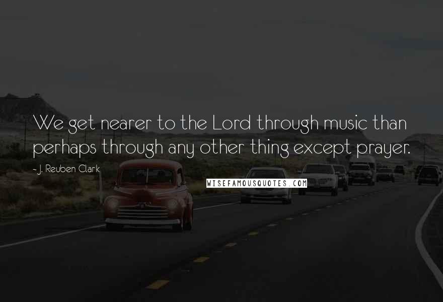 J. Reuben Clark Quotes: We get nearer to the Lord through music than perhaps through any other thing except prayer.