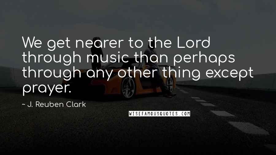 J. Reuben Clark Quotes: We get nearer to the Lord through music than perhaps through any other thing except prayer.
