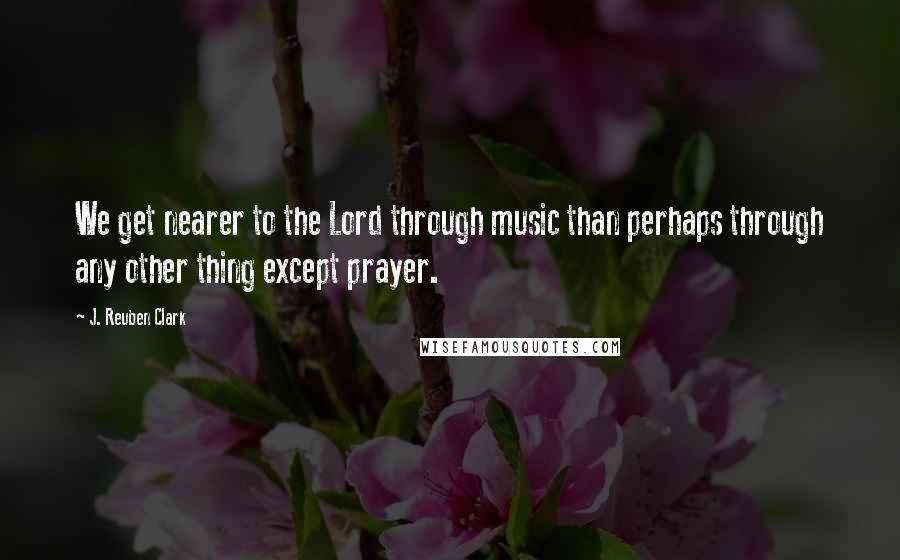 J. Reuben Clark Quotes: We get nearer to the Lord through music than perhaps through any other thing except prayer.