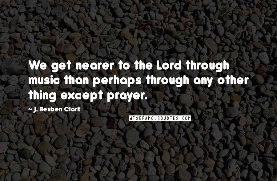 J. Reuben Clark Quotes: We get nearer to the Lord through music than perhaps through any other thing except prayer.