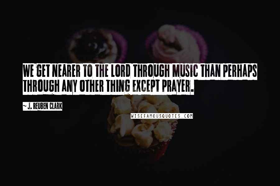 J. Reuben Clark Quotes: We get nearer to the Lord through music than perhaps through any other thing except prayer.