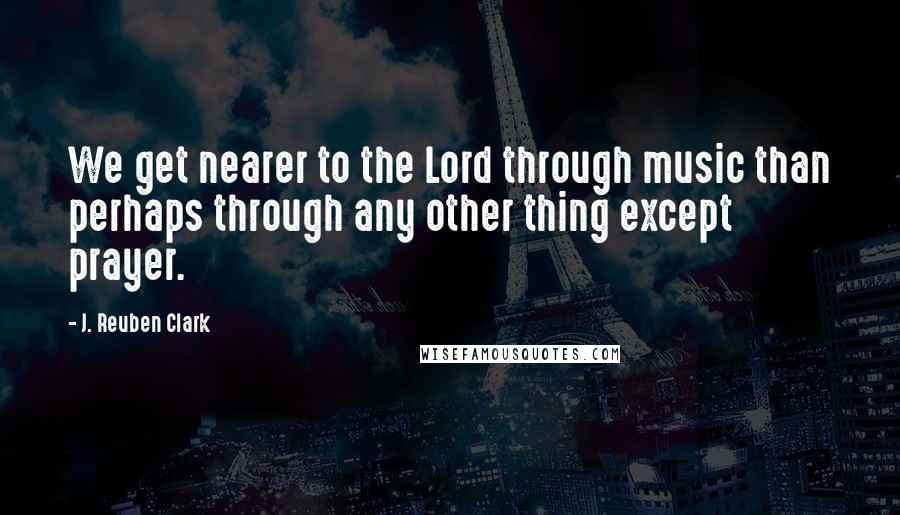 J. Reuben Clark Quotes: We get nearer to the Lord through music than perhaps through any other thing except prayer.