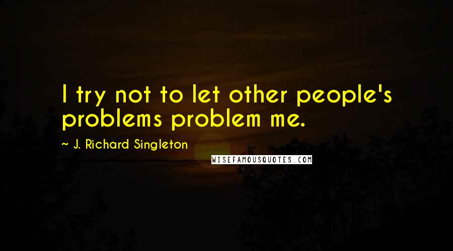 J. Richard Singleton Quotes: I try not to let other people's problems problem me.