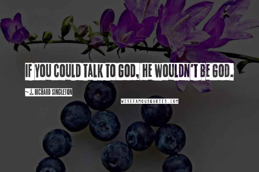 J. Richard Singleton Quotes: If you could talk to God, He wouldn't be God.