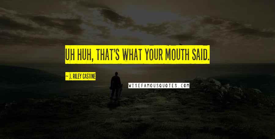 J. Riley Castine Quotes: Uh huh, that's what your mouth said.