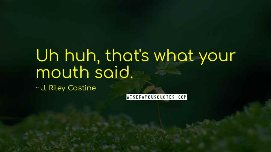 J. Riley Castine Quotes: Uh huh, that's what your mouth said.