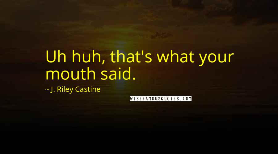 J. Riley Castine Quotes: Uh huh, that's what your mouth said.