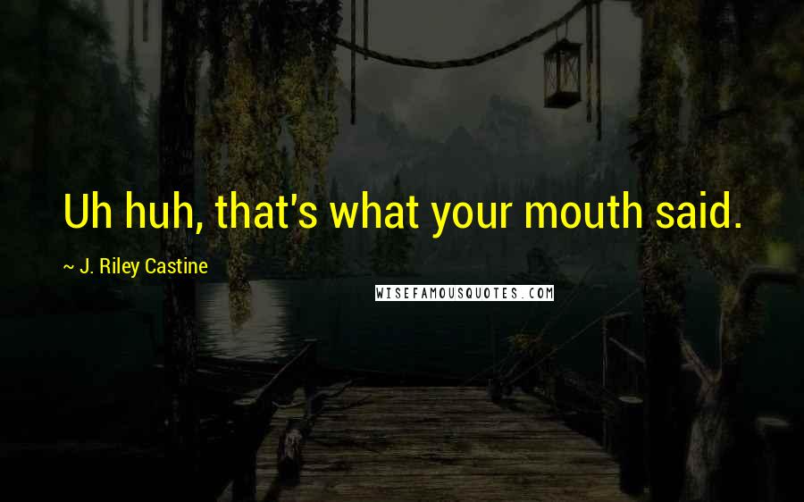 J. Riley Castine Quotes: Uh huh, that's what your mouth said.