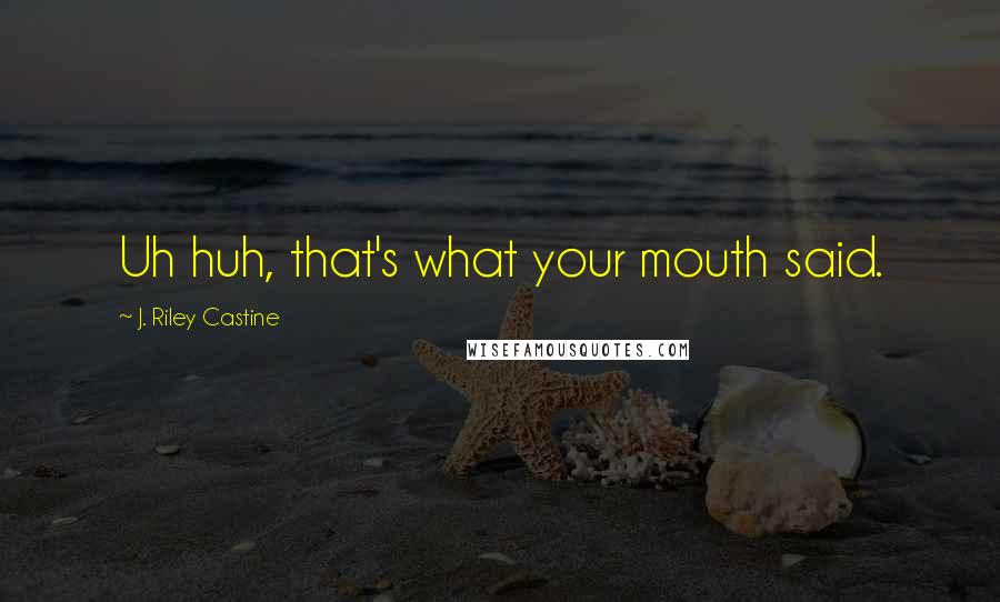 J. Riley Castine Quotes: Uh huh, that's what your mouth said.