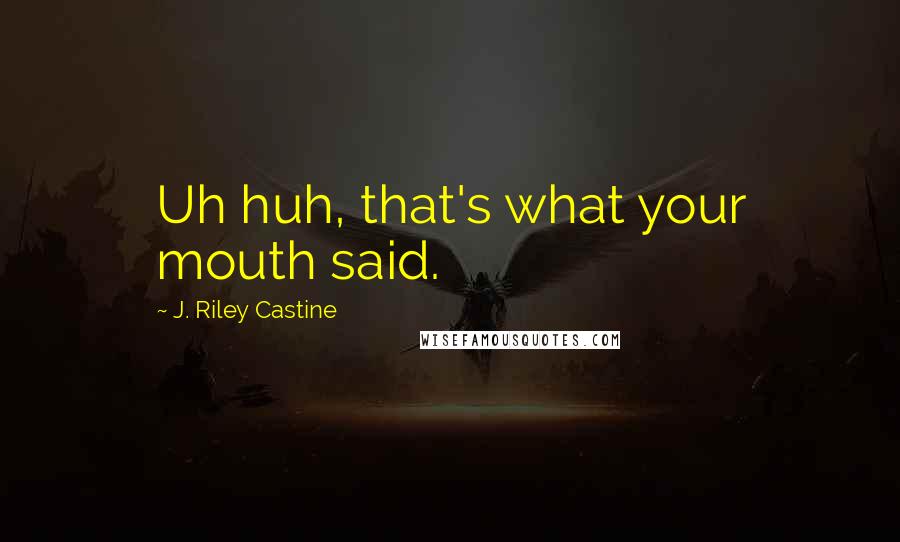 J. Riley Castine Quotes: Uh huh, that's what your mouth said.