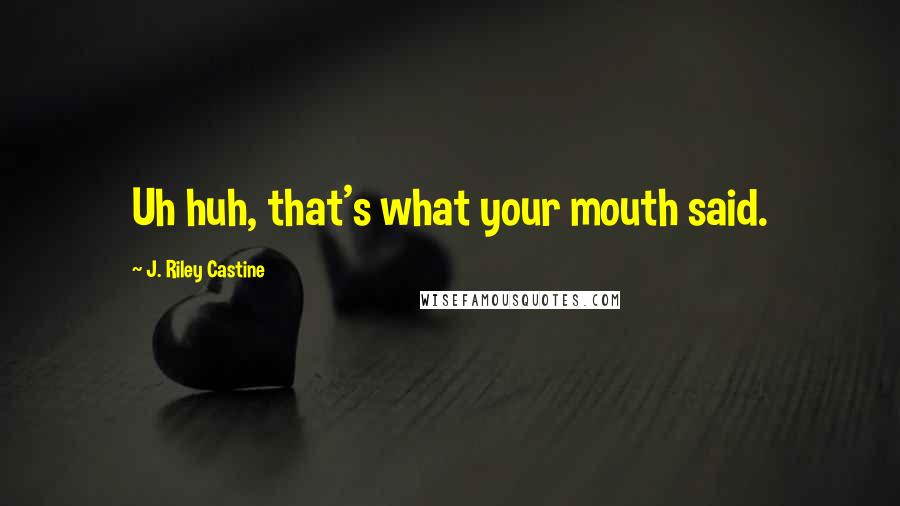 J. Riley Castine Quotes: Uh huh, that's what your mouth said.