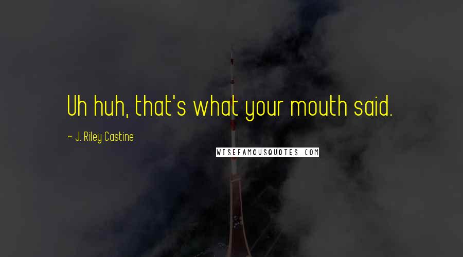 J. Riley Castine Quotes: Uh huh, that's what your mouth said.