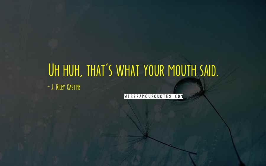 J. Riley Castine Quotes: Uh huh, that's what your mouth said.