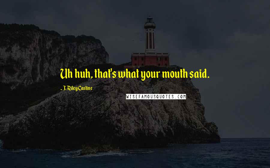 J. Riley Castine Quotes: Uh huh, that's what your mouth said.