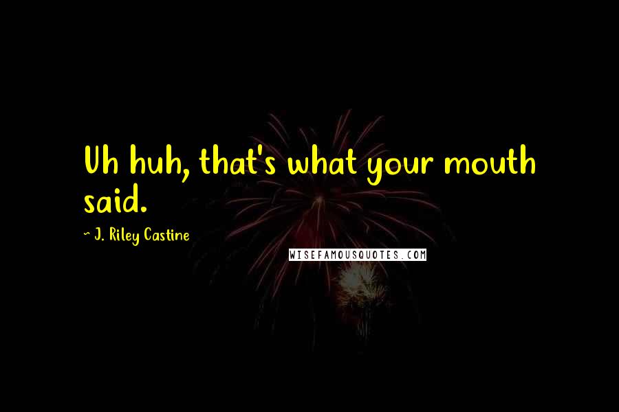 J. Riley Castine Quotes: Uh huh, that's what your mouth said.