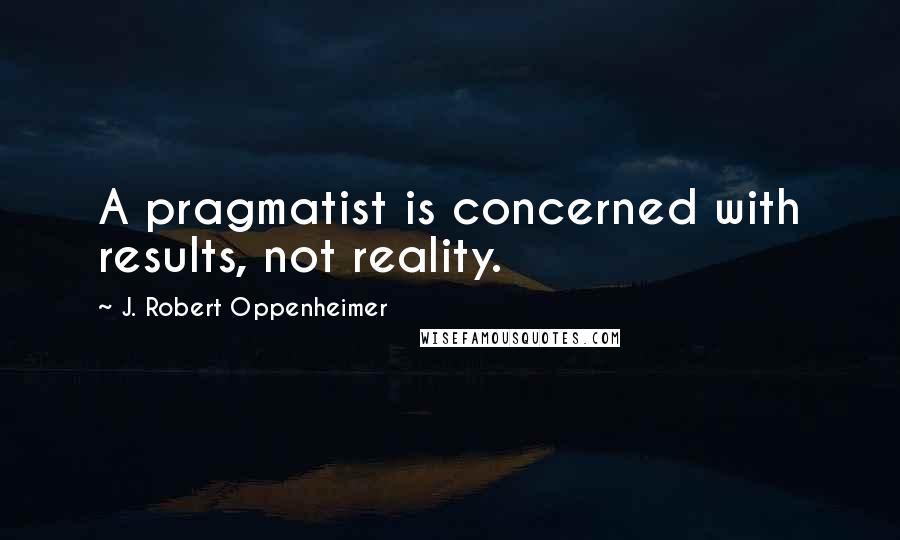 J. Robert Oppenheimer Quotes: A pragmatist is concerned with results, not reality.