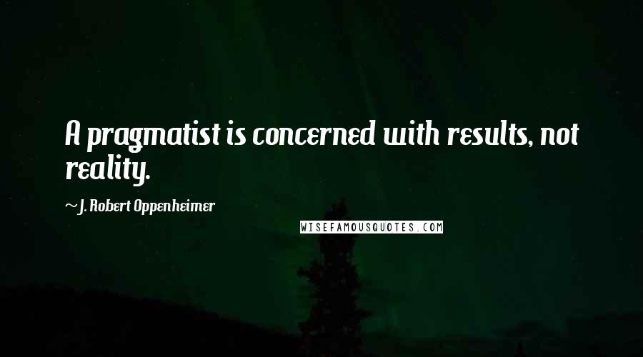 J. Robert Oppenheimer Quotes: A pragmatist is concerned with results, not reality.