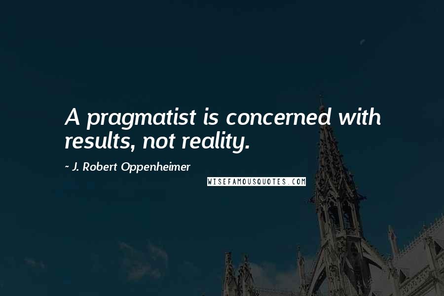 J. Robert Oppenheimer Quotes: A pragmatist is concerned with results, not reality.