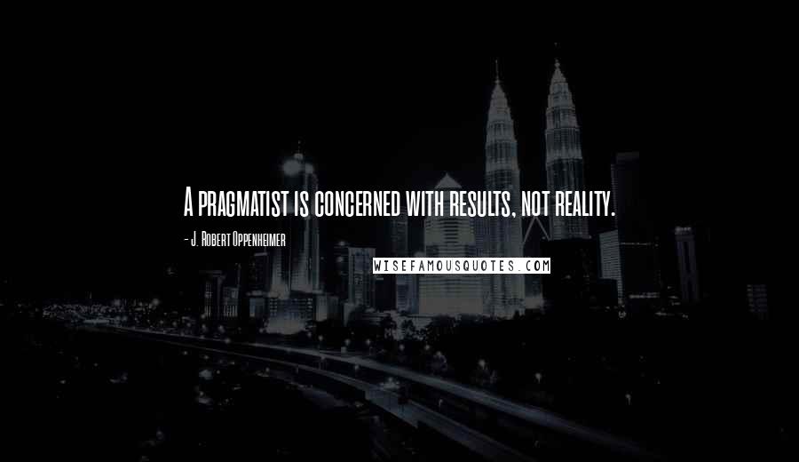 J. Robert Oppenheimer Quotes: A pragmatist is concerned with results, not reality.