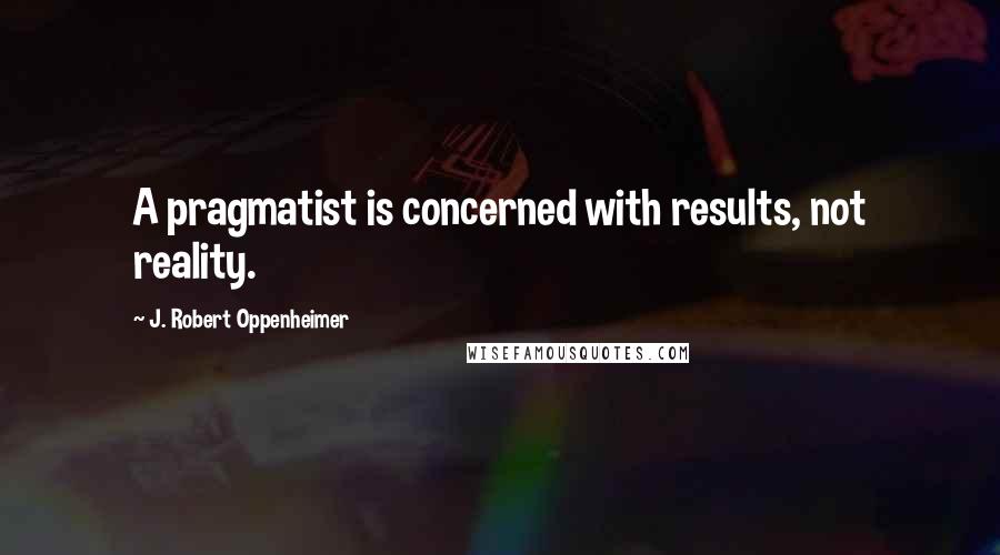 J. Robert Oppenheimer Quotes: A pragmatist is concerned with results, not reality.