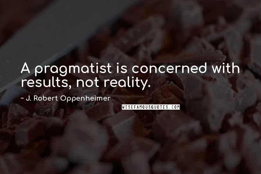 J. Robert Oppenheimer Quotes: A pragmatist is concerned with results, not reality.