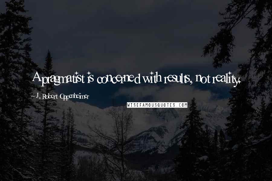 J. Robert Oppenheimer Quotes: A pragmatist is concerned with results, not reality.