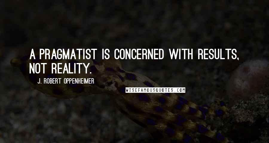 J. Robert Oppenheimer Quotes: A pragmatist is concerned with results, not reality.
