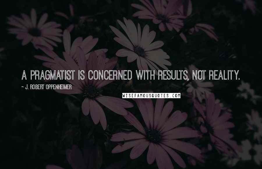 J. Robert Oppenheimer Quotes: A pragmatist is concerned with results, not reality.