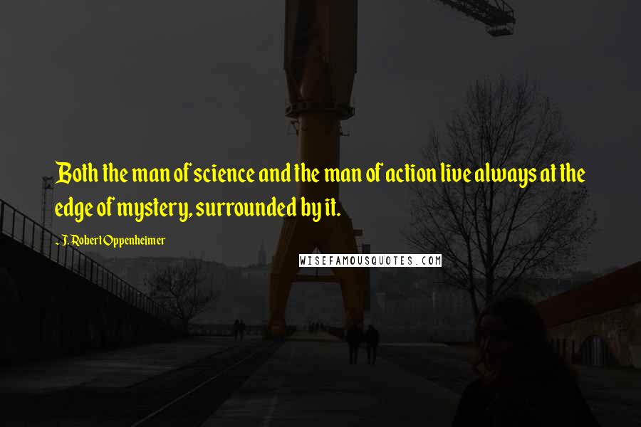 J. Robert Oppenheimer Quotes: Both the man of science and the man of action live always at the edge of mystery, surrounded by it.