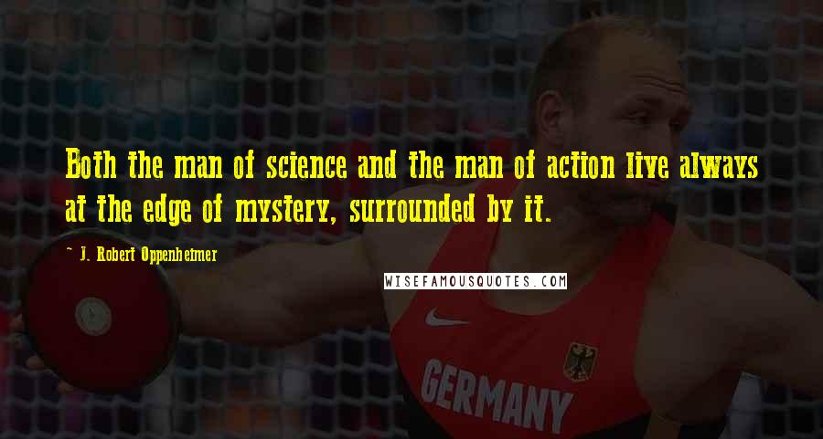 J. Robert Oppenheimer Quotes: Both the man of science and the man of action live always at the edge of mystery, surrounded by it.