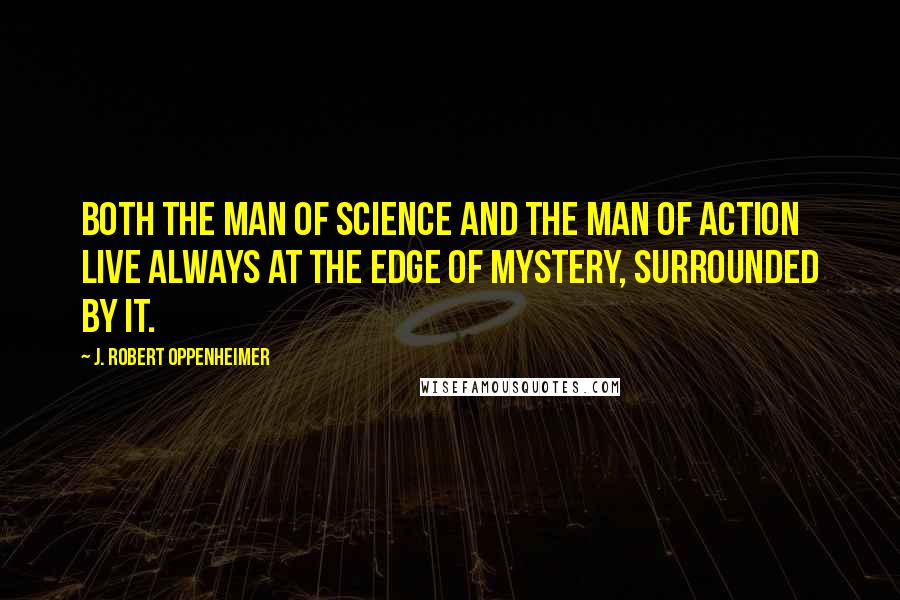 J. Robert Oppenheimer Quotes: Both the man of science and the man of action live always at the edge of mystery, surrounded by it.