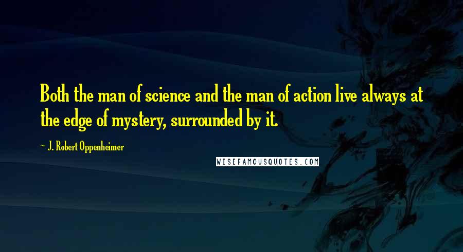 J. Robert Oppenheimer Quotes: Both the man of science and the man of action live always at the edge of mystery, surrounded by it.