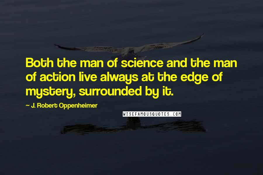 J. Robert Oppenheimer Quotes: Both the man of science and the man of action live always at the edge of mystery, surrounded by it.