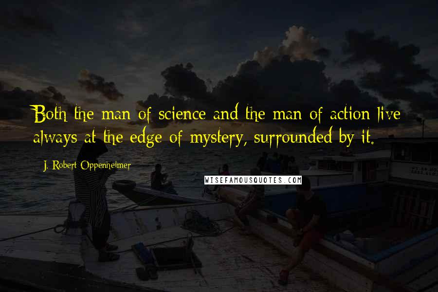 J. Robert Oppenheimer Quotes: Both the man of science and the man of action live always at the edge of mystery, surrounded by it.