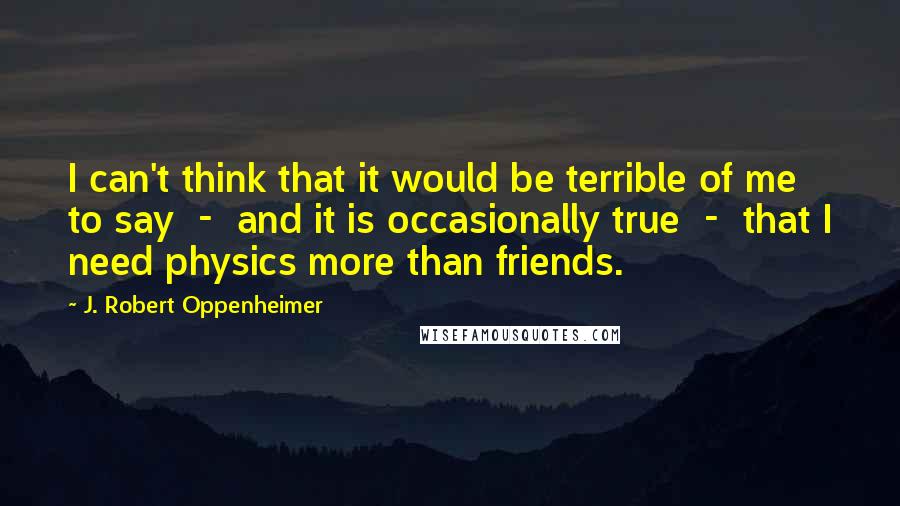 J. Robert Oppenheimer Quotes: I can't think that it would be terrible of me to say  -  and it is occasionally true  -  that I need physics more than friends.