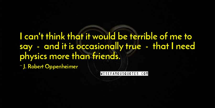 J. Robert Oppenheimer Quotes: I can't think that it would be terrible of me to say  -  and it is occasionally true  -  that I need physics more than friends.