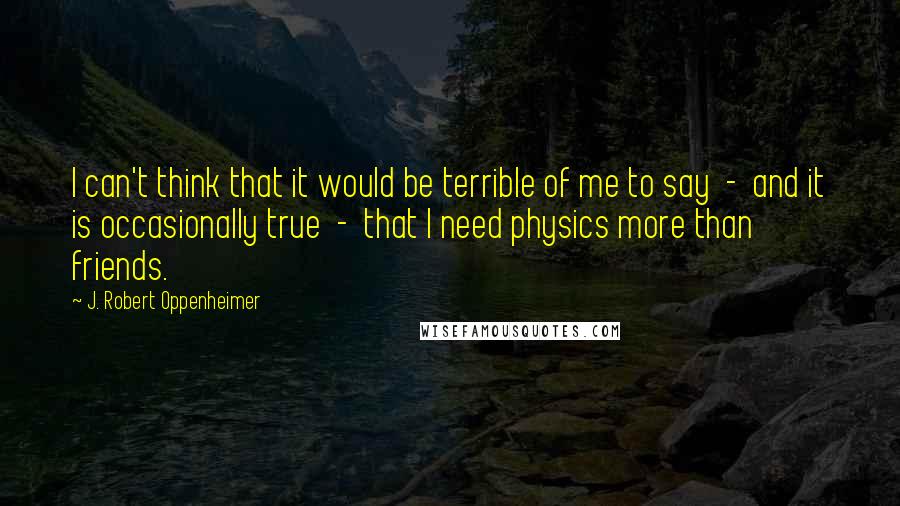 J. Robert Oppenheimer Quotes: I can't think that it would be terrible of me to say  -  and it is occasionally true  -  that I need physics more than friends.