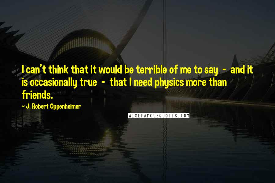 J. Robert Oppenheimer Quotes: I can't think that it would be terrible of me to say  -  and it is occasionally true  -  that I need physics more than friends.