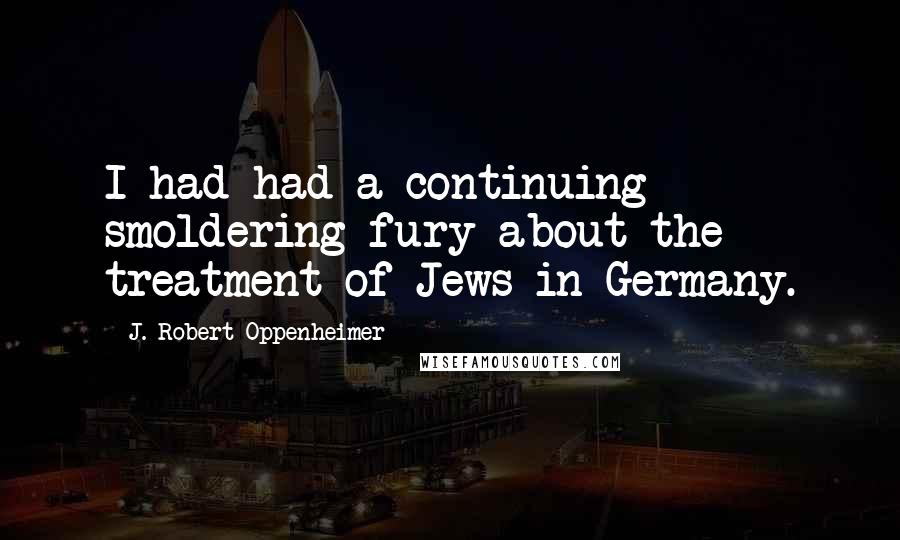 J. Robert Oppenheimer Quotes: I had had a continuing smoldering fury about the treatment of Jews in Germany.