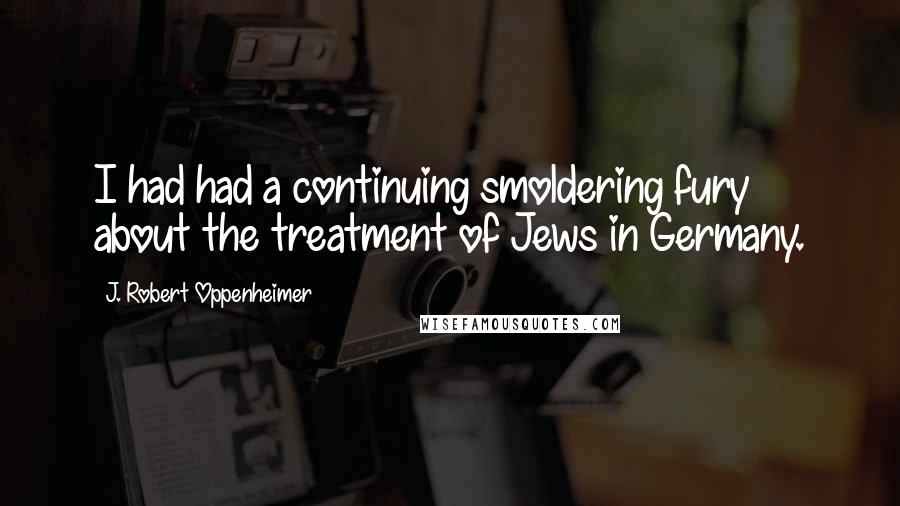 J. Robert Oppenheimer Quotes: I had had a continuing smoldering fury about the treatment of Jews in Germany.