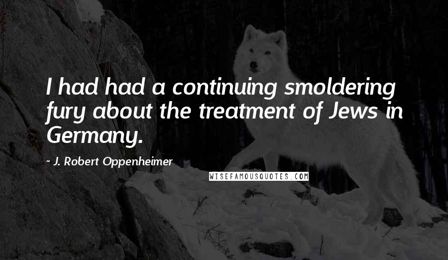 J. Robert Oppenheimer Quotes: I had had a continuing smoldering fury about the treatment of Jews in Germany.