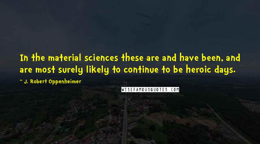 J. Robert Oppenheimer Quotes: In the material sciences these are and have been, and are most surely likely to continue to be heroic days.